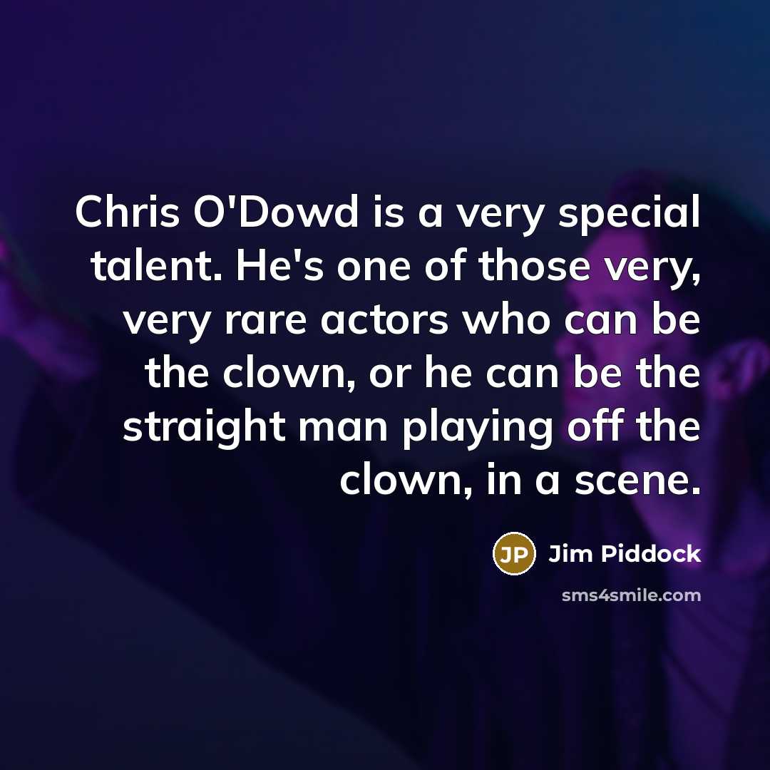“Chris O'Dowd is a very special talent. He's one of those very, very rare actors who can be the clown, or he can be the straight man playing off the clown, in a scene.” quote by Jim Piddock