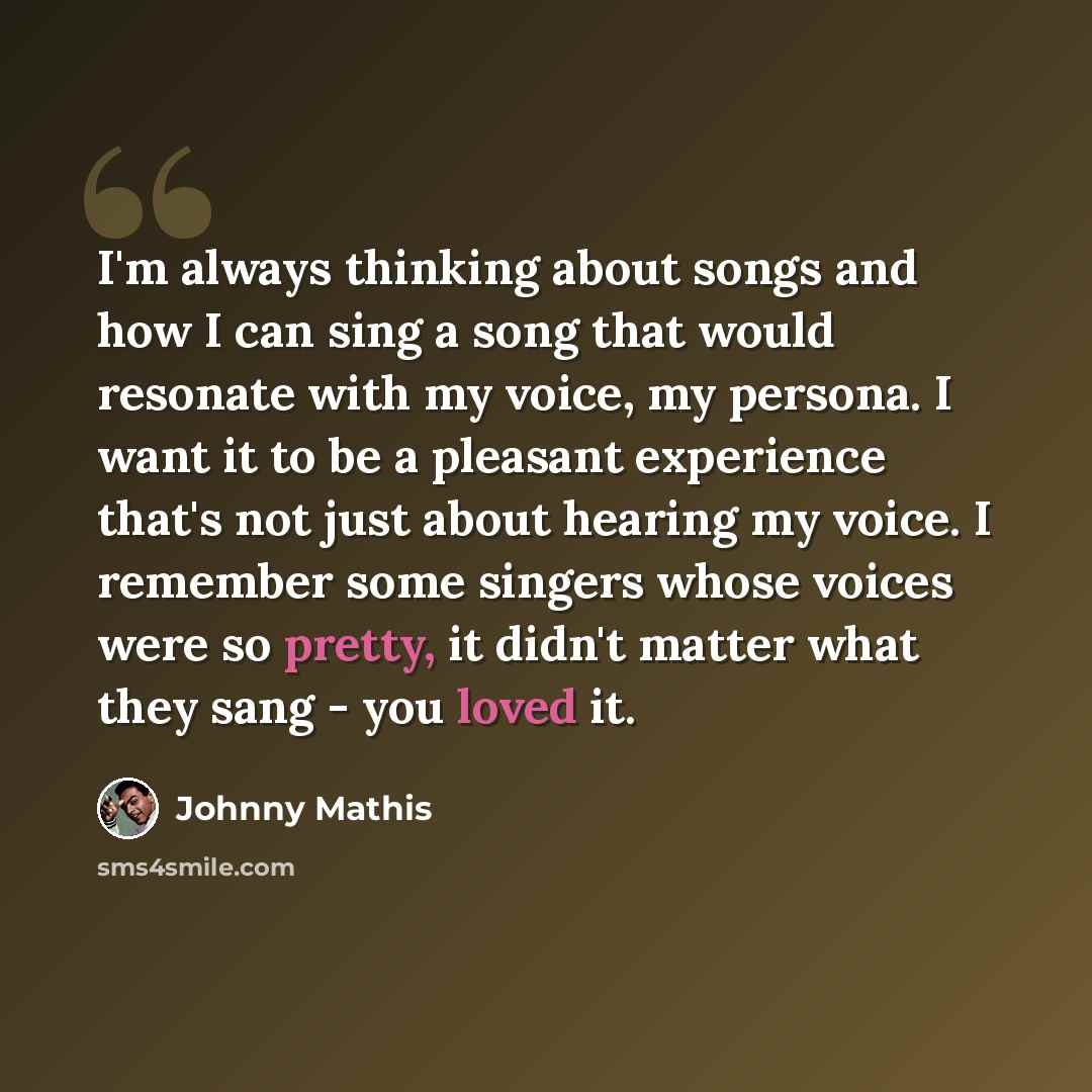 “I'm always thinking about songs and how I can sing a song that would resonate with my voice, my persona. I want it to be a pleasant experience that's not just about hearing my voice. I remember some singers whose voices were so pretty, it didn't matter what they sang - you loved it.” quote by Johnny Mathis