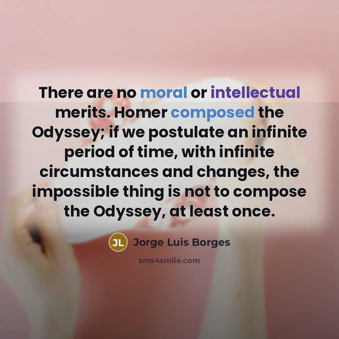 “There are no moral or intellectual merits. Homer composed the Odyssey; if we postulate an infinite period of time, with infinite circumstances and changes, the impossible thing is not to compose the Odyssey, at least once.” quote by Jorge Luis Borges