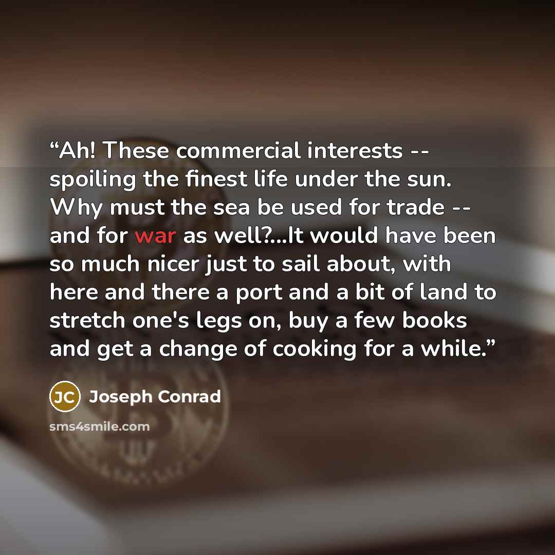 “Ah! These commercial interests -- spoiling the finest life under the sun. Why must the sea be used for trade -- and for war as well?...It would have been so much nicer just to sail about, with here and there a port and a bit of land to stretch one's legs on, buy a few books and get a change of…” quote by Joseph Conrad