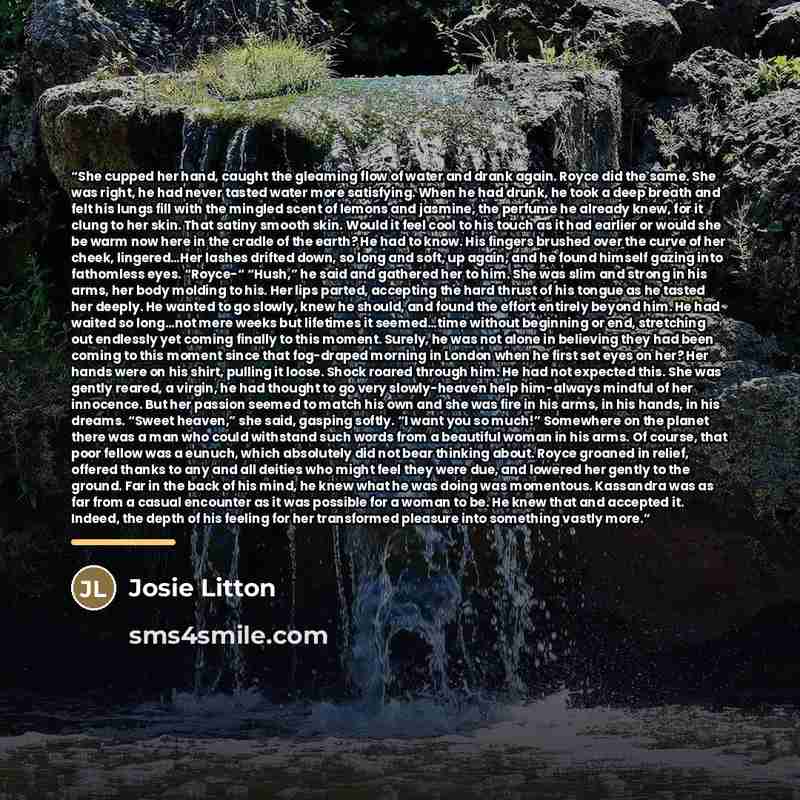 “She cupped her hand, caught the gleaming flow of water and drank again. Royce did the same. She was right, he had never tasted water more satisfying. When he had drunk, he took a deep breath and felt his lungs fill with the mingled scent of lemons and jasmine, the perfume he already knew, for it…” quote by Josie Litton