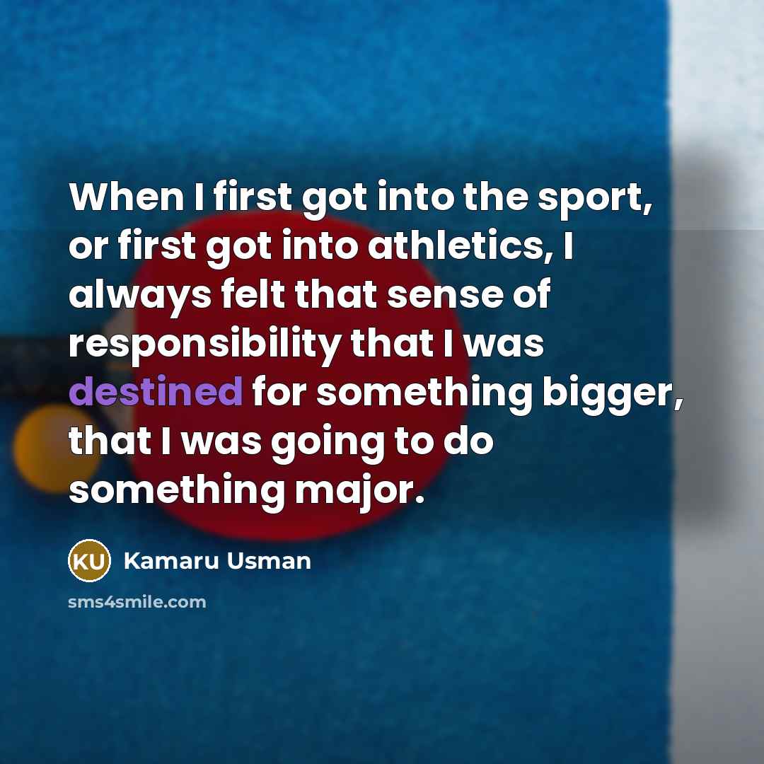 “When I first got into the sport, or first got into athletics, I always felt that sense of responsibility that I was destined for something bigger, that I was going to do something major.” quote by Kamaru Usman