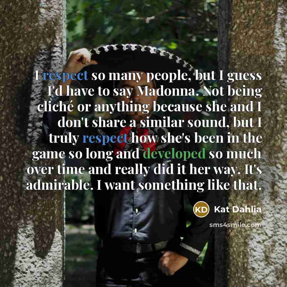 “I respect so many people, but I guess I'd have to say Madonna. Not being cliché or anything because she and I don't share a similar sound, but I truly respect how she's been in the game so long and developed so much over time and really did it her way. It's admirable. I want something like that.” quote by Kat Dahlia
