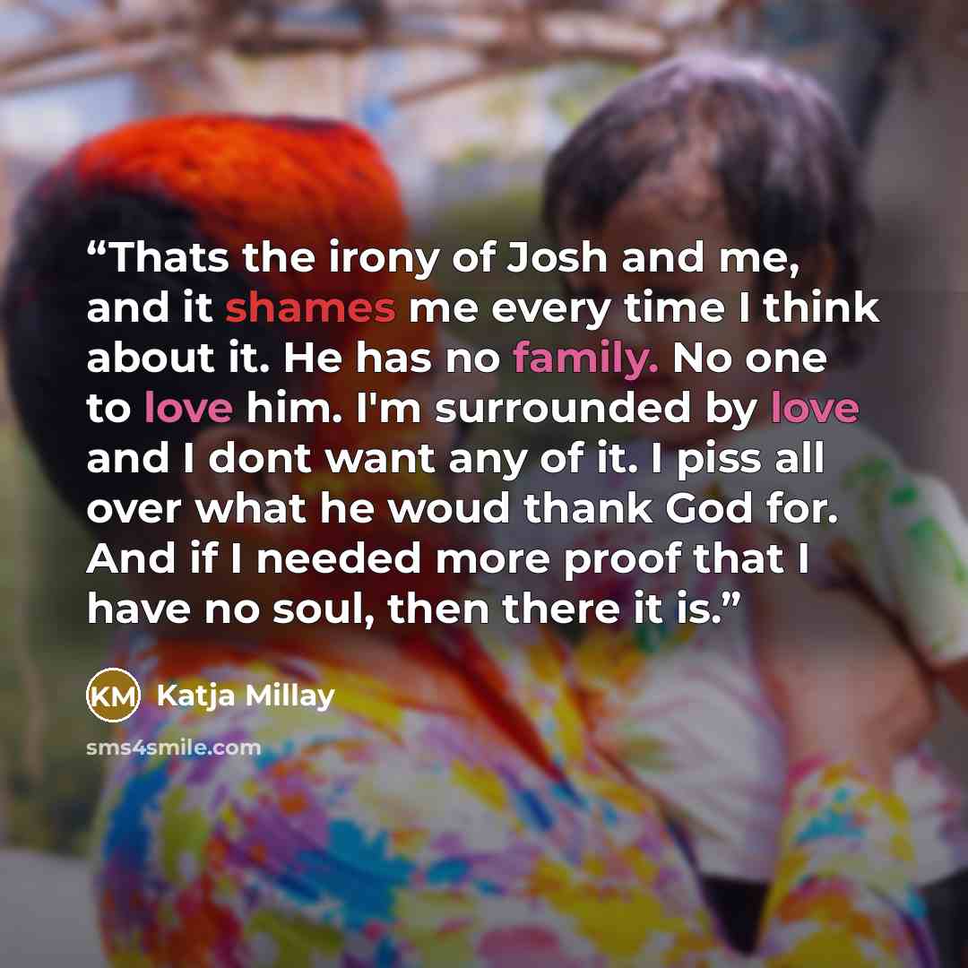 “Thats the irony of Josh and me, and it shames me every time I think about it. He has no family. No one to love him. I'm surrounded by love and I dont want any of it. I piss all over what he woud thank God for. And if I needed more proof that I have no soul, then there it is.” quote by Katja Millay