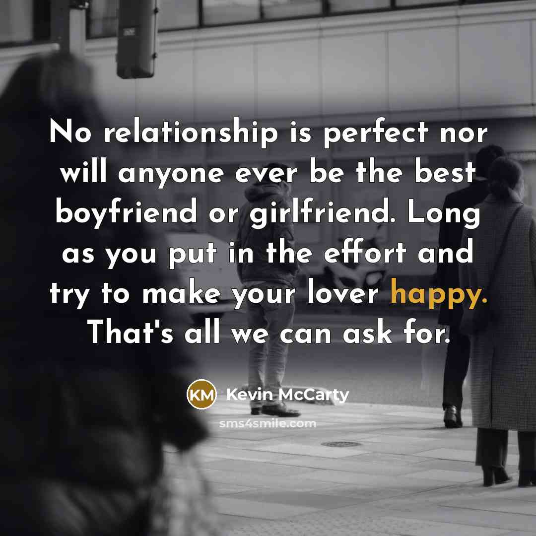 “No relationship is perfect nor will anyone ever be the best boyfriend or girlfriend. Long as you put in the effort and try to make your lover happy. That's all we can ask for.” quote by Kevin McCarty