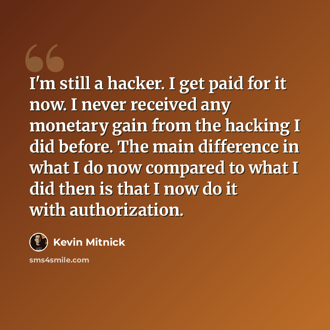 “I'm still a hacker. I get paid for it now. I never received any monetary gain from the hacking I did before. The main difference in what I do now compared to what I did then is that I now do it with authorization.” quote by Kevin Mitnick