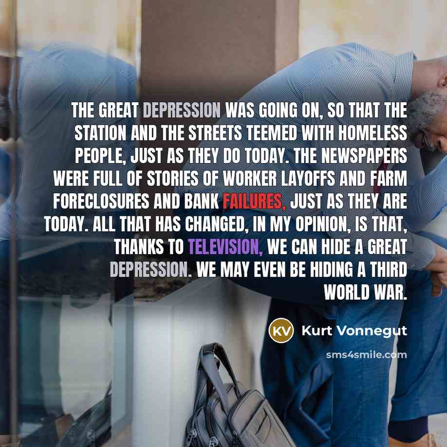 “The Great Depression was going on, so that the station and the streets teemed with homeless people, just as they do today. The newspapers were full of stories of worker layoffs and farm foreclosures and bank failures, just as they are today. All that has changed, in my opinion, is that, thanks to…” quote by Kurt Vonnegut