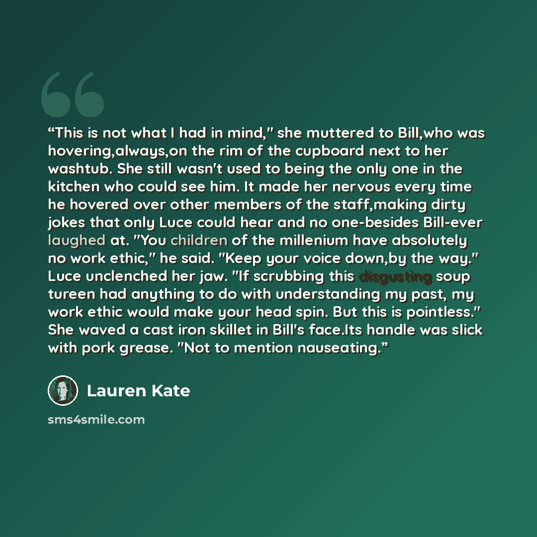 “This is not what I had in mind," she muttered to Bill,who was hovering,always,on the rim of the cupboard next to her washtub. She still wasn't used to being the only one in the kitchen who could see him. It made her nervous every time he hovered over other members of the staff,making dirty jokes…” quote by Lauren Kate