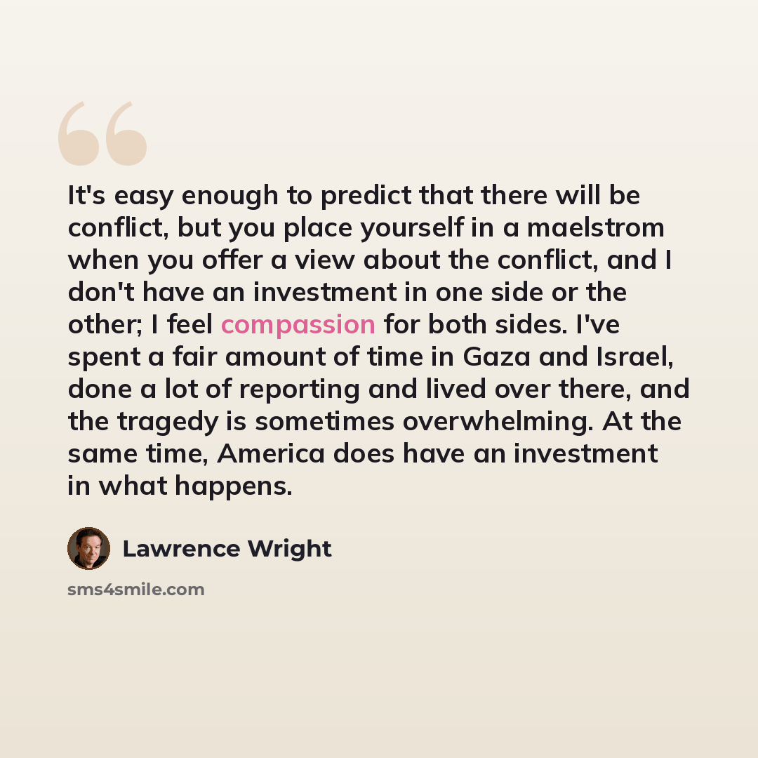“It's easy enough to predict that there will be conflict, but you place yourself in a maelstrom when you offer a view about the conflict, and I don't have an investment in one side or the other; I feel compassion for both sides. I've spent a fair amount of time in Gaza and Israel, done a lot of…” quote by Lawrence Wright