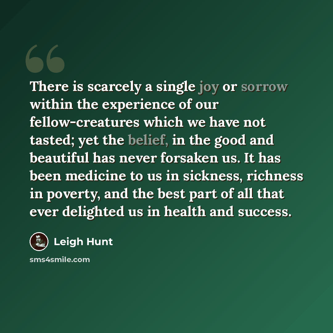 “There is scarcely a single joy or sorrow within the experience of our fellow-creatures which we have not tasted; yet the belief, in the good and beautiful has never forsaken us. It has been medicine to us in sickness, richness in poverty, and the best part of all that ever delighted us in health…” quote by Leigh Hunt