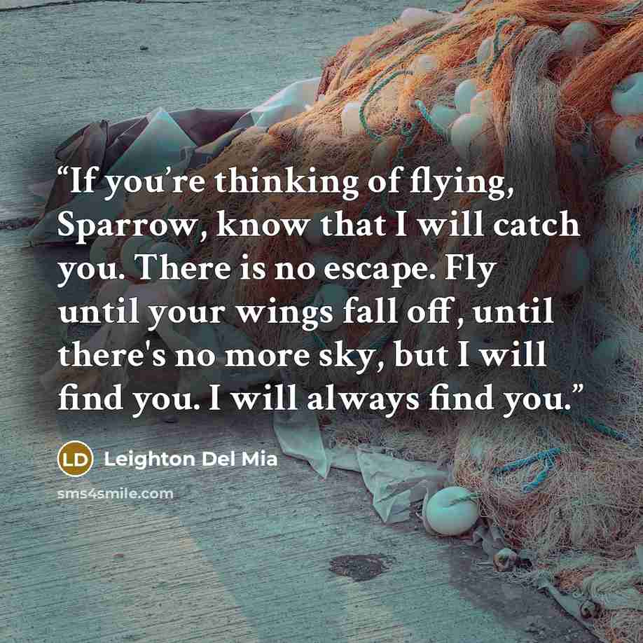“If you’re thinking of flying, Sparrow, know that I will catch you. There is no escape. Fly until your wings fall off, until there's no more sky, but I will find you. I will always find you.” quote by Leighton Del Mia