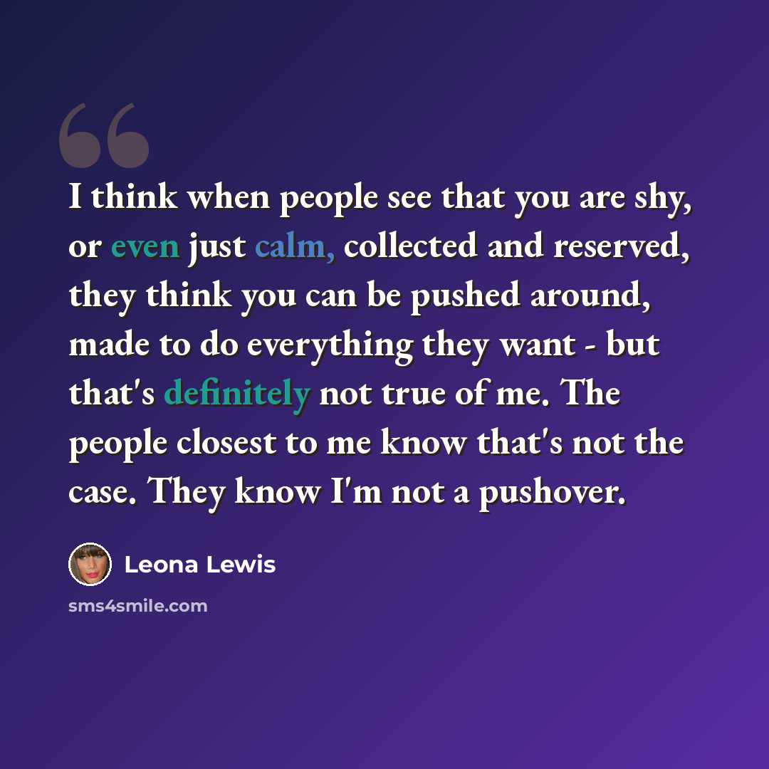 “I think when people see that you are shy, or even just calm, collected and reserved, they think you can be pushed around, made to do everything they want - but that's definitely not true of me. The people closest to me know that's not the case. They know I'm not a pushover.” quote by Leona Lewis