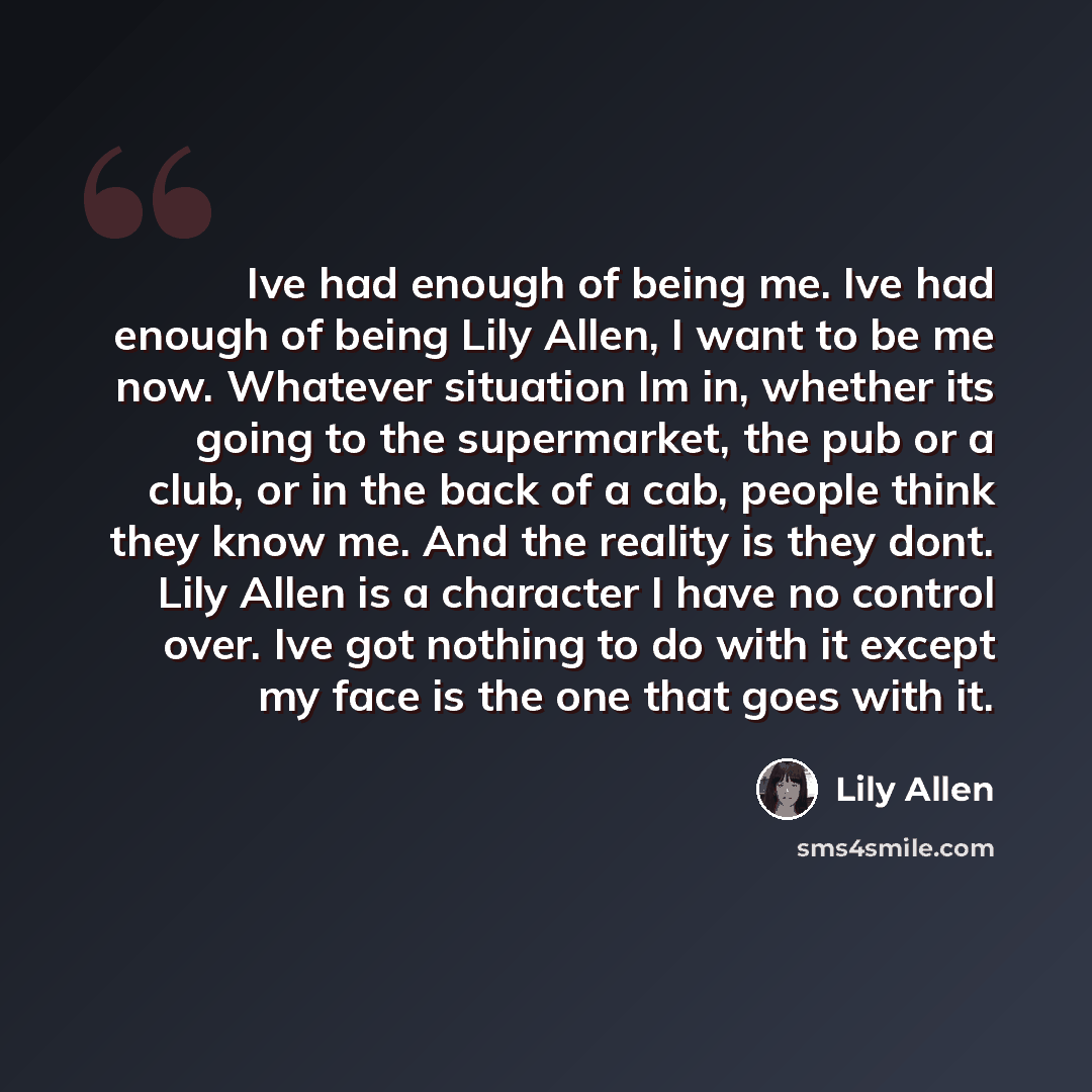 “Ive had enough of being me. Ive had enough of being Lily Allen, I want to be me now. Whatever situation Im in, whether its going to the supermarket, the pub or a club, or in the back of a cab, people think they know me. And the reality is they dont. Lily Allen is a character I have no control…” quote by Lily Allen