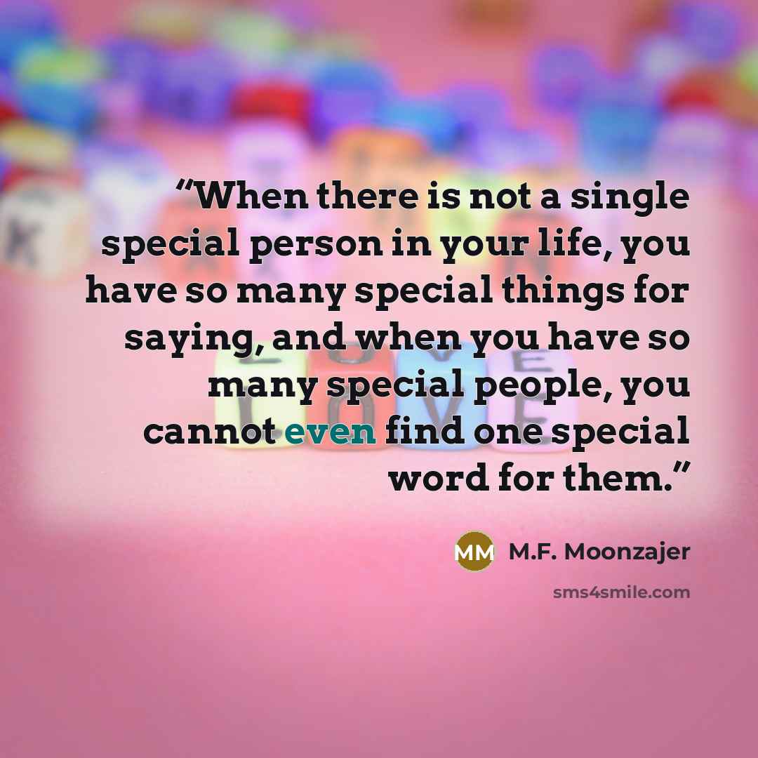“When there is not a single special person in your life, you have so many special things for saying, and when you have so many special people, you cannot even find one special word for them.” quote by M.F. Moonzajer