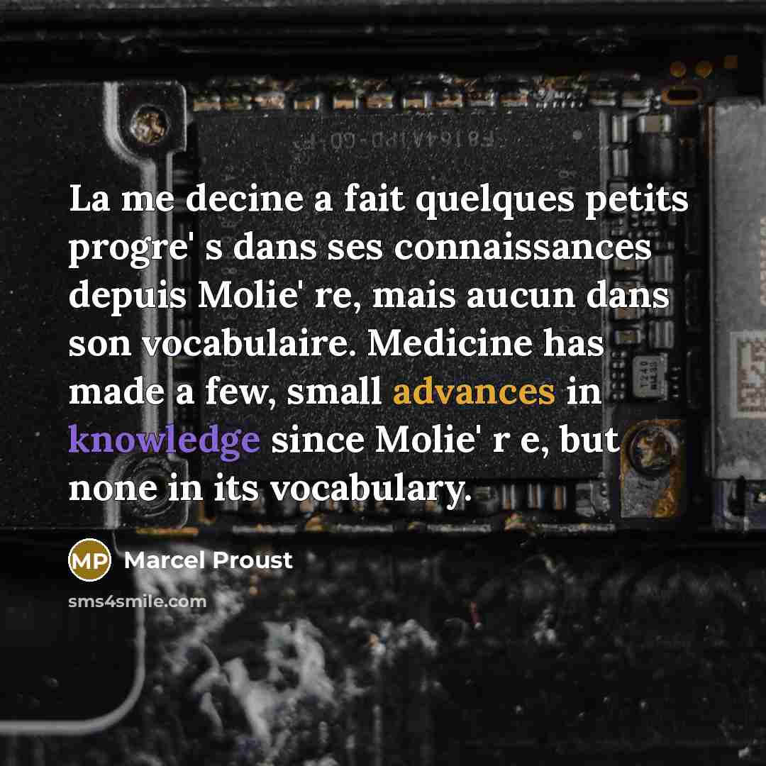 “La me decine a fait quelques petits progre' s dans ses connaissances depuis Molie' re, mais aucun dans son vocabulaire. Medicine has made a few, small advances in knowledge since Molie' r e, but none in its vocabulary.” quote by Marcel Proust