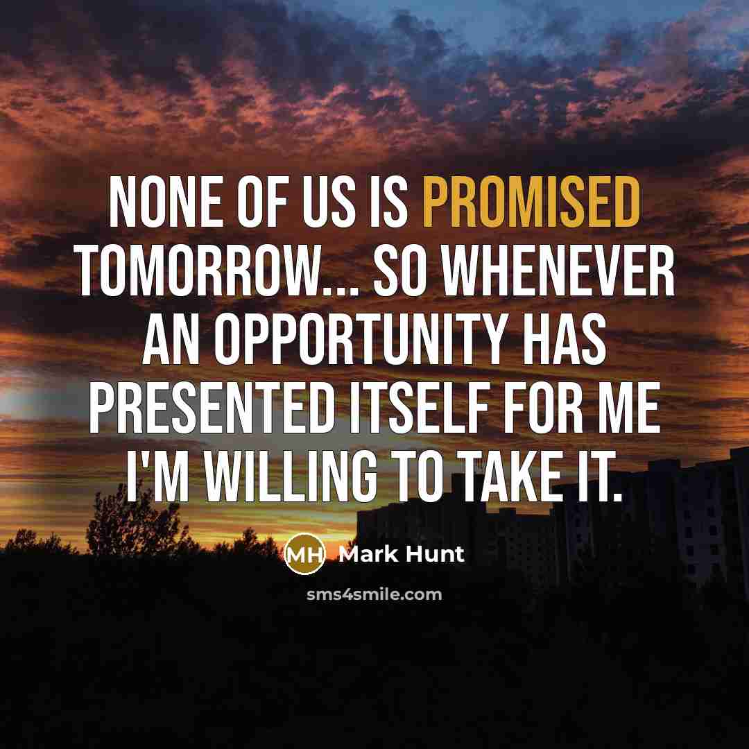 “None of us is promised tomorrow... So whenever an opportunity has presented itself for me I'm willing to take it.” quote by Mark Hunt