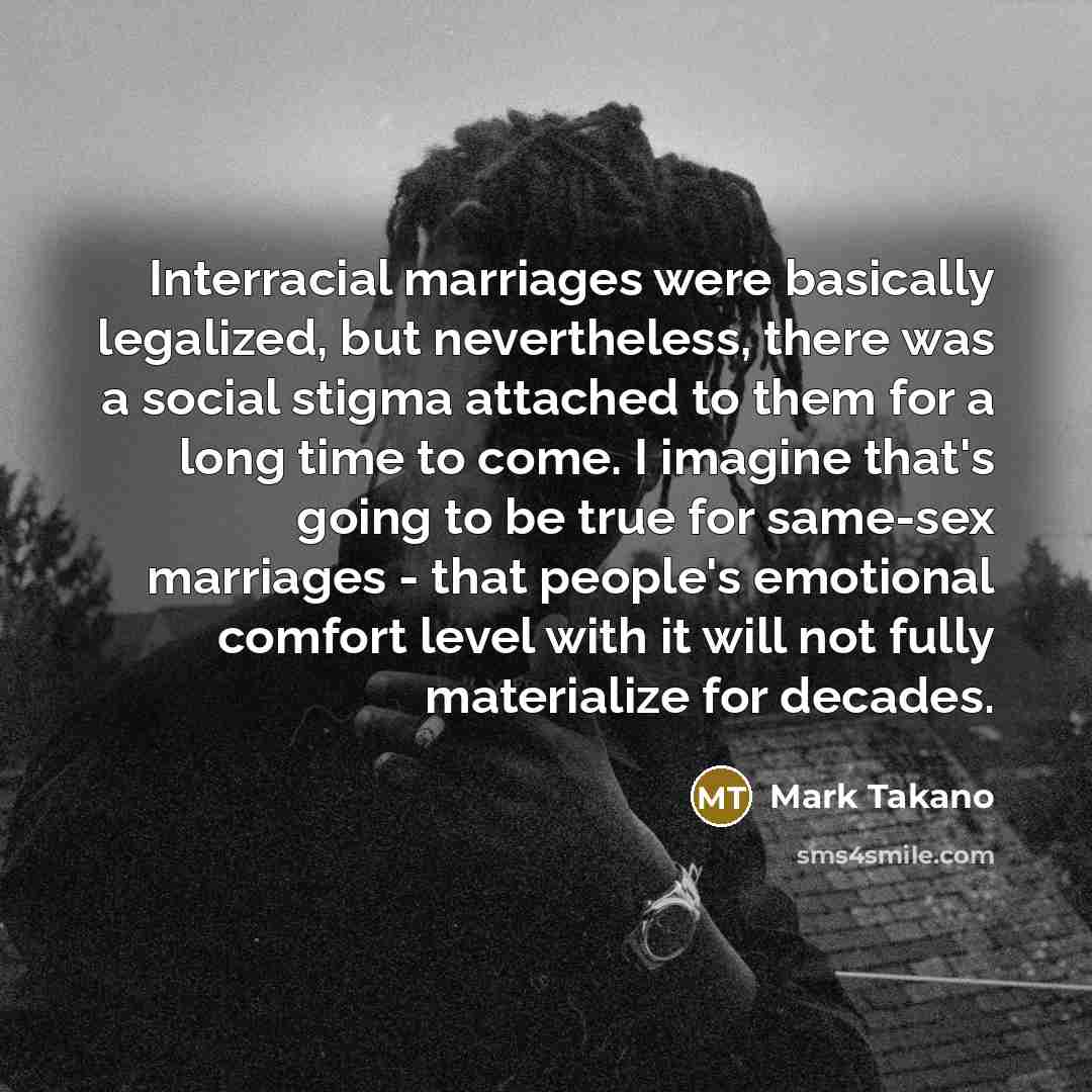 “Interracial marriages were basically legalized, but nevertheless, there was a social stigma attached to them for a long time to come. I imagine that's going to be true for same-sex marriages - that people's emotional comfort level with it will not fully materialize for decades.” quote by Mark Takano