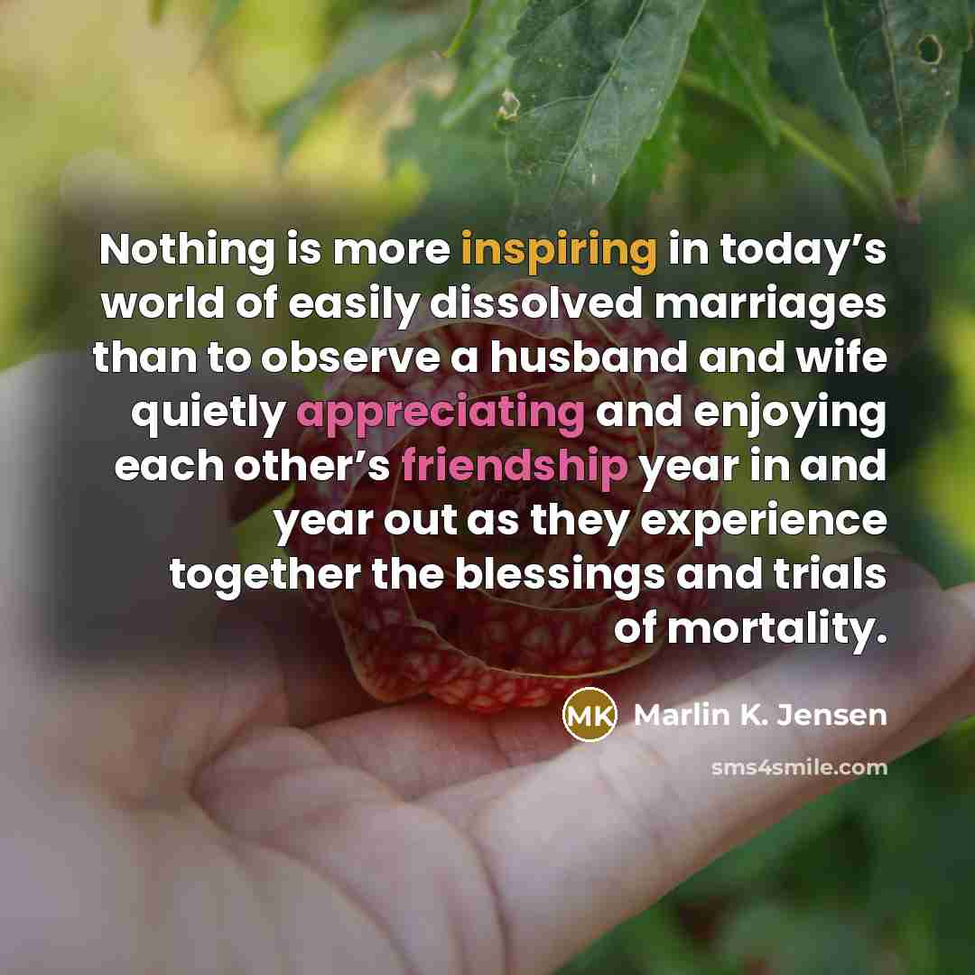 “Nothing is more inspiring in today’s world of easily dissolved marriages than to observe a husband and wife quietly appreciating and enjoying each other’s friendship year in and year out as they experience together the blessings and trials of mortality.” quote by Marlin K. Jensen