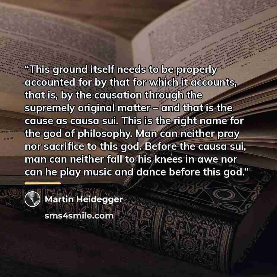 “This ground itself needs to be properly accounted for by that for which it accounts, that is, by the causation through the supremely original matter – and that is the cause as causa sui. This is the right name for the god of philosophy. Man can neither pray nor sacrifice to this god. Before the…” quote by Martin Heidegger
