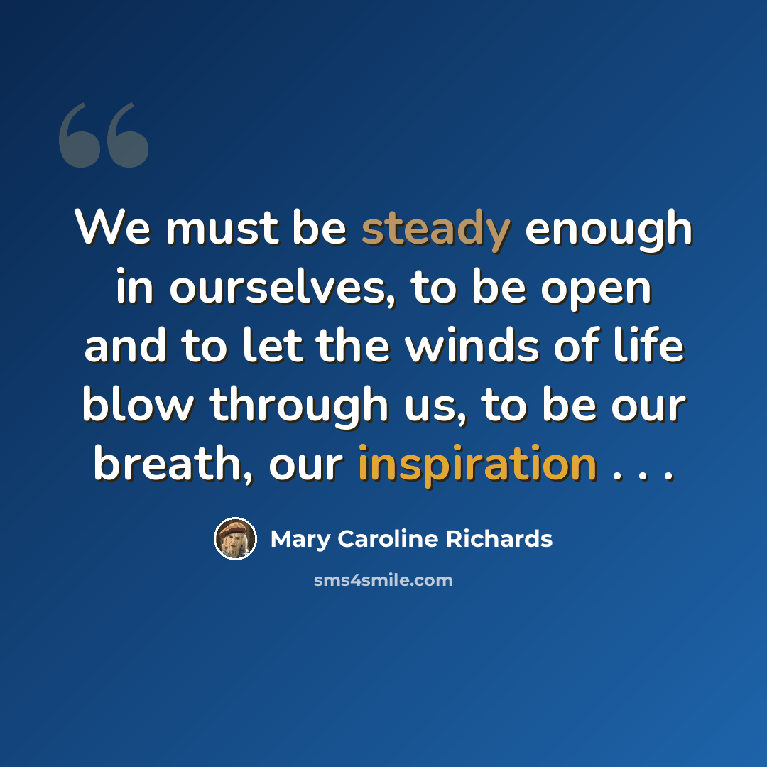 “We must be steady enough in ourselves, to be open and to let the winds of life blow through us, to be our breath, our inspiration . . .” quote by Mary Caroline Richards