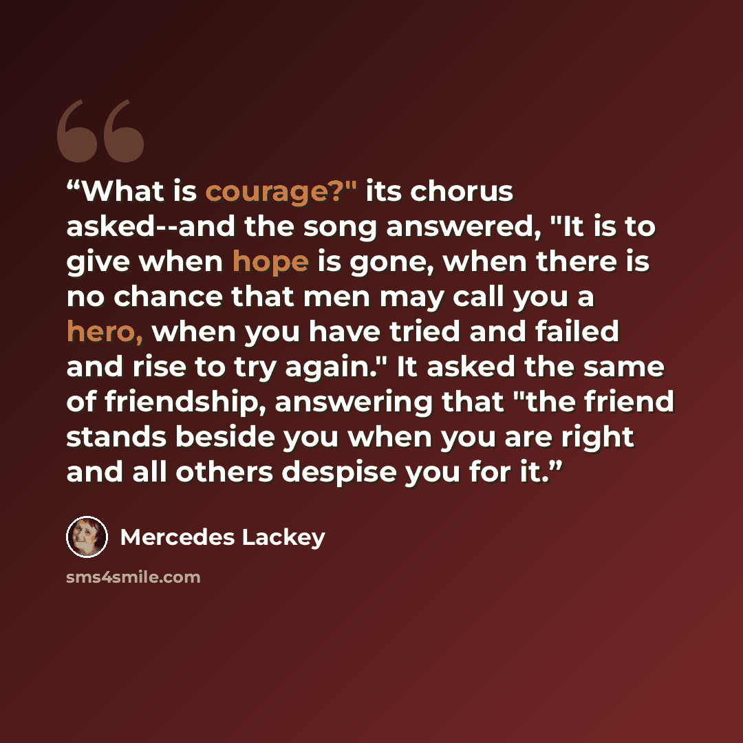 “What is courage?" its chorus asked--and the song answered, "It is to give when hope is gone, when there is no chance that men may call you a hero, when you have tried and failed and rise to try again." It asked the same of friendship, answering that "the friend stands beside you when you are right…” quote by Mercedes Lackey