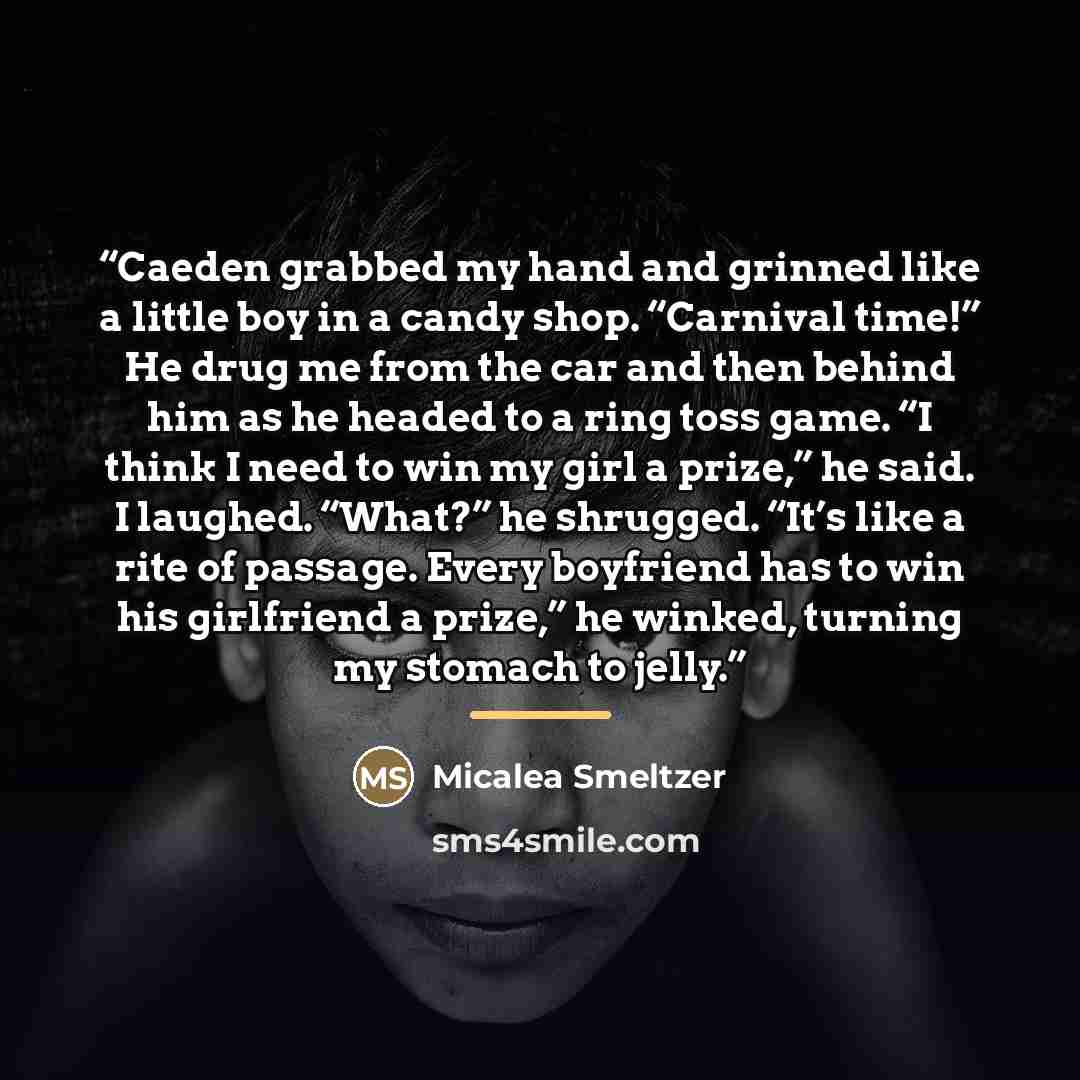 “Caeden grabbed my hand and grinned like a little boy in a candy shop. “Carnival time!” He drug me from the car and then behind him as he headed to a ring toss game. “I think I need to win my girl a prize,” he said. I laughed. “What?” he shrugged. “It’s like a rite of passage. Every boyfriend has…” quote by Micalea Smeltzer