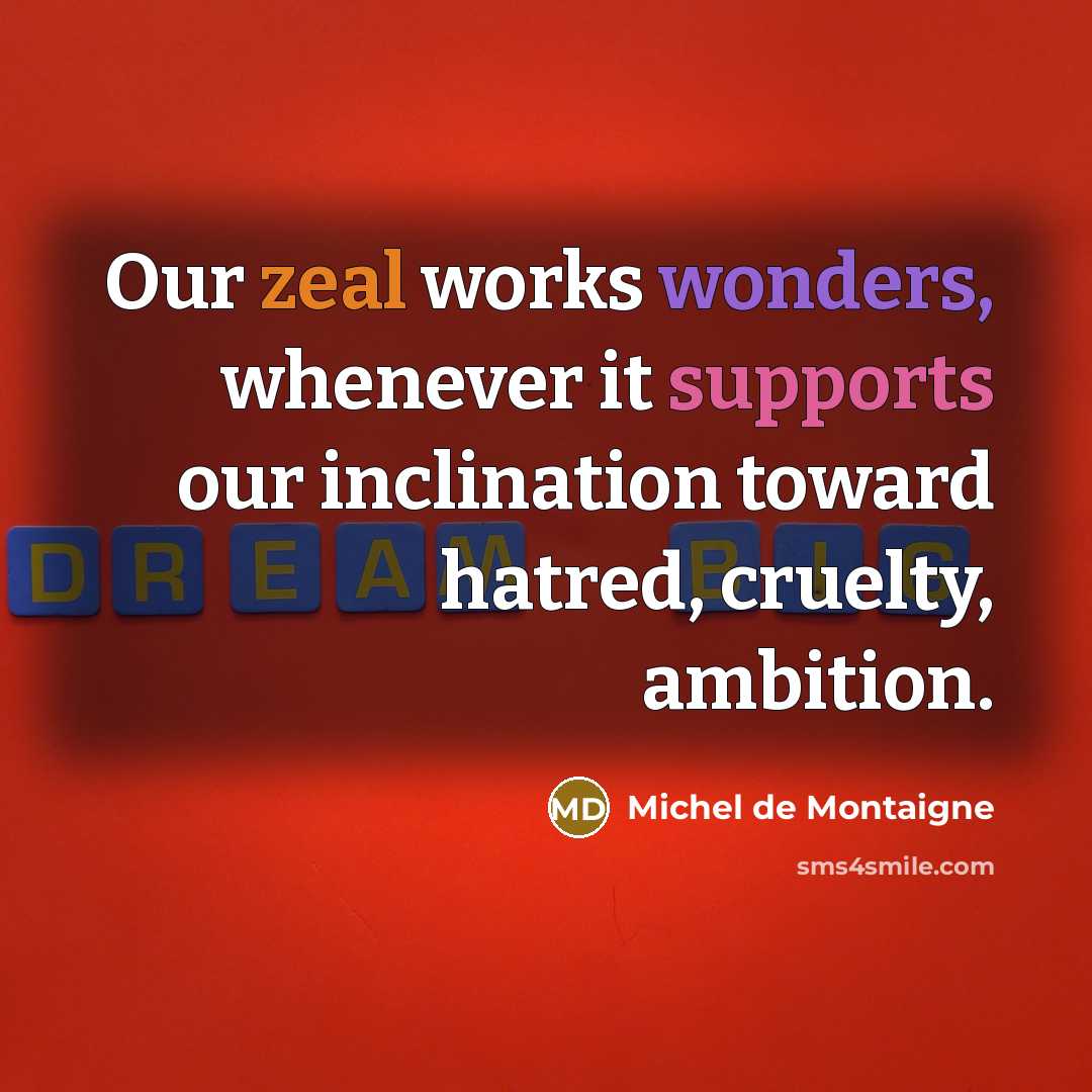 “Our zeal works wonders, whenever it supports our inclination toward hatred, cruelty, ambition.” quote by Michel de Montaigne