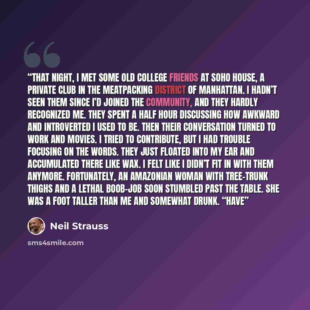 “That night, I met some old college friends at Soho House, a private club in the meatpacking district of Manhattan. I hadn’t seen them since I’d joined the community, and they hardly recognized me. They spent a half hour discussing how awkward and introverted I used to be. Then their conversation…” quote by Neil Strauss