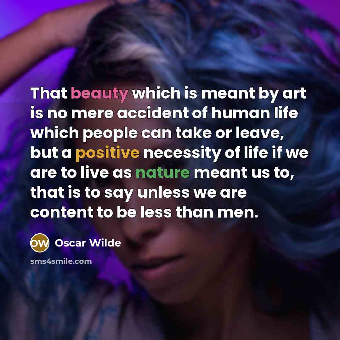 “That beauty which is meant by art is no mere accident of human life which people can take or leave, but a positive necessity of life if we are to live as nature meant us to, that is to say unless we are content to be less than men.” quote by Oscar Wilde
