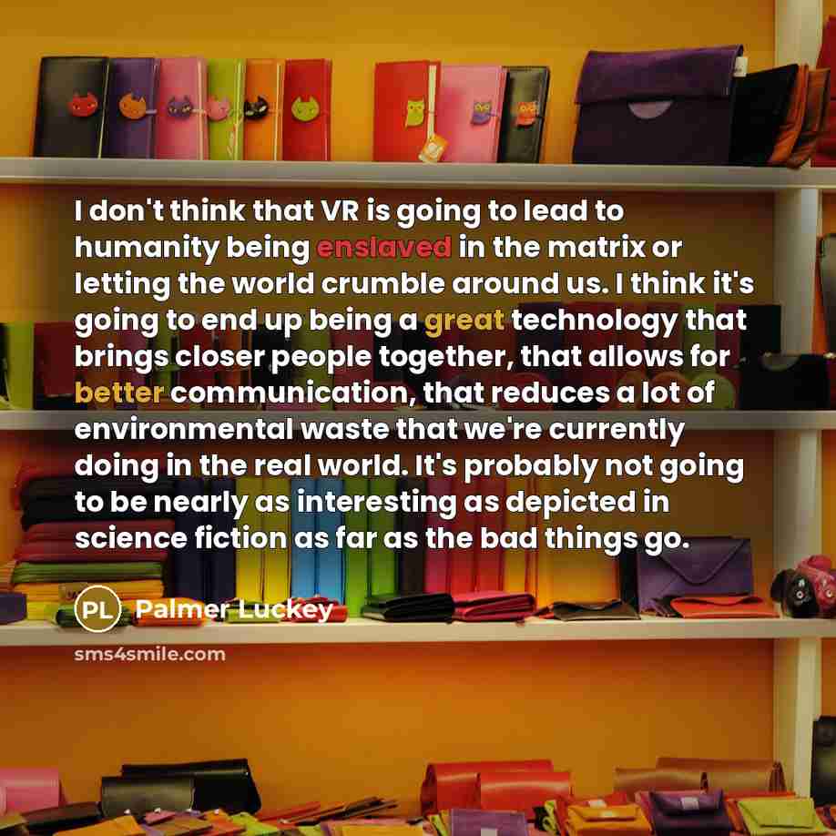 “I don't think that VR is going to lead to humanity being enslaved in the matrix or letting the world crumble around us. I think it's going to end up being a great technology that brings closer people together, that allows for better communication, that reduces a lot of environmental waste that…” quote by Palmer Luckey
