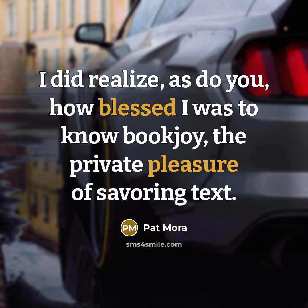 “I did realize, as do you, how blessed I was to know bookjoy, the private pleasure of savoring text.” quote by Pat Mora