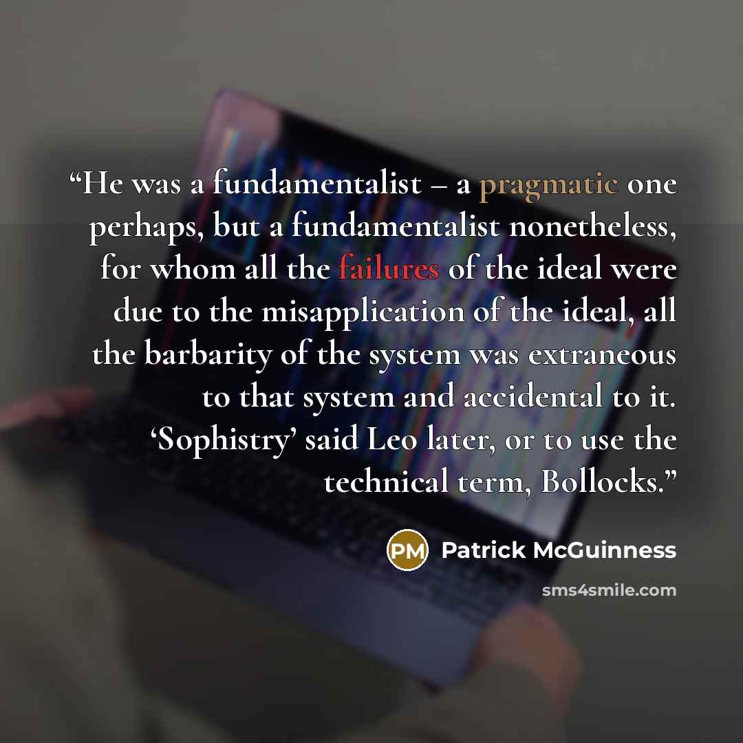 “He was a fundamentalist – a pragmatic one perhaps, but a fundamentalist nonetheless, for whom all the failures of the ideal were due to the misapplication of the ideal, all the barbarity of the system was extraneous to that system and accidental to it. ‘Sophistry’ said Leo later, or to use the…” quote by Patrick McGuinness