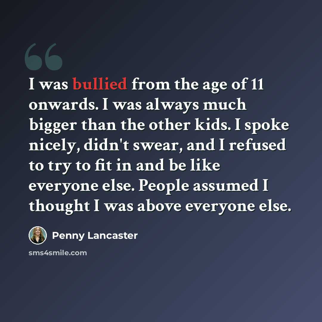 “I was bullied from the age of 11 onwards. I was always much bigger than the other kids. I spoke nicely, didn't swear, and I refused to try to fit in and be like everyone else. People assumed I thought I was above everyone else.” quote by Penny Lancaster