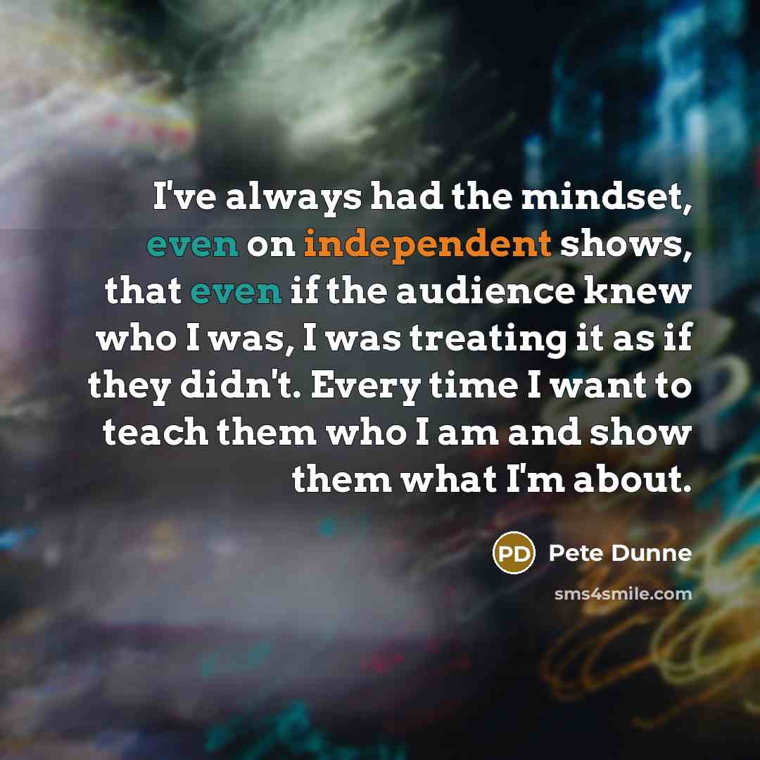 “I've always had the mindset, even on independent shows, that even if the audience knew who I was, I was treating it as if they didn't. Every time I want to teach them who I am and show them what I'm about.” quote by Pete Dunne