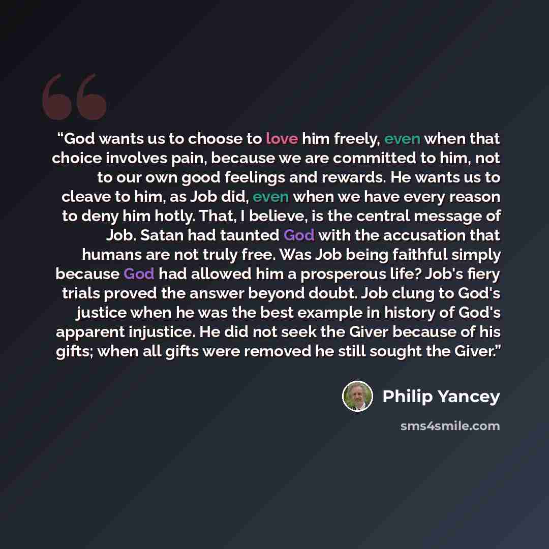 “God wants us to choose to love him freely, even when that choice involves pain, because we are committed to him, not to our own good feelings and rewards. He wants us to cleave to him, as Job did, even when we have every reason to deny him hotly. That, I believe, is the central message of Job…” quote by Philip Yancey