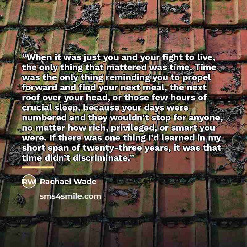 “When it was just you and your fight to live, the only thing that mattered was time. Time was the only thing reminding you to propel forward and find your next meal, the next roof over your head, or those few hours of crucial sleep, because your days were numbered and they wouldn’t stop for anyone…” quote by Rachael Wade