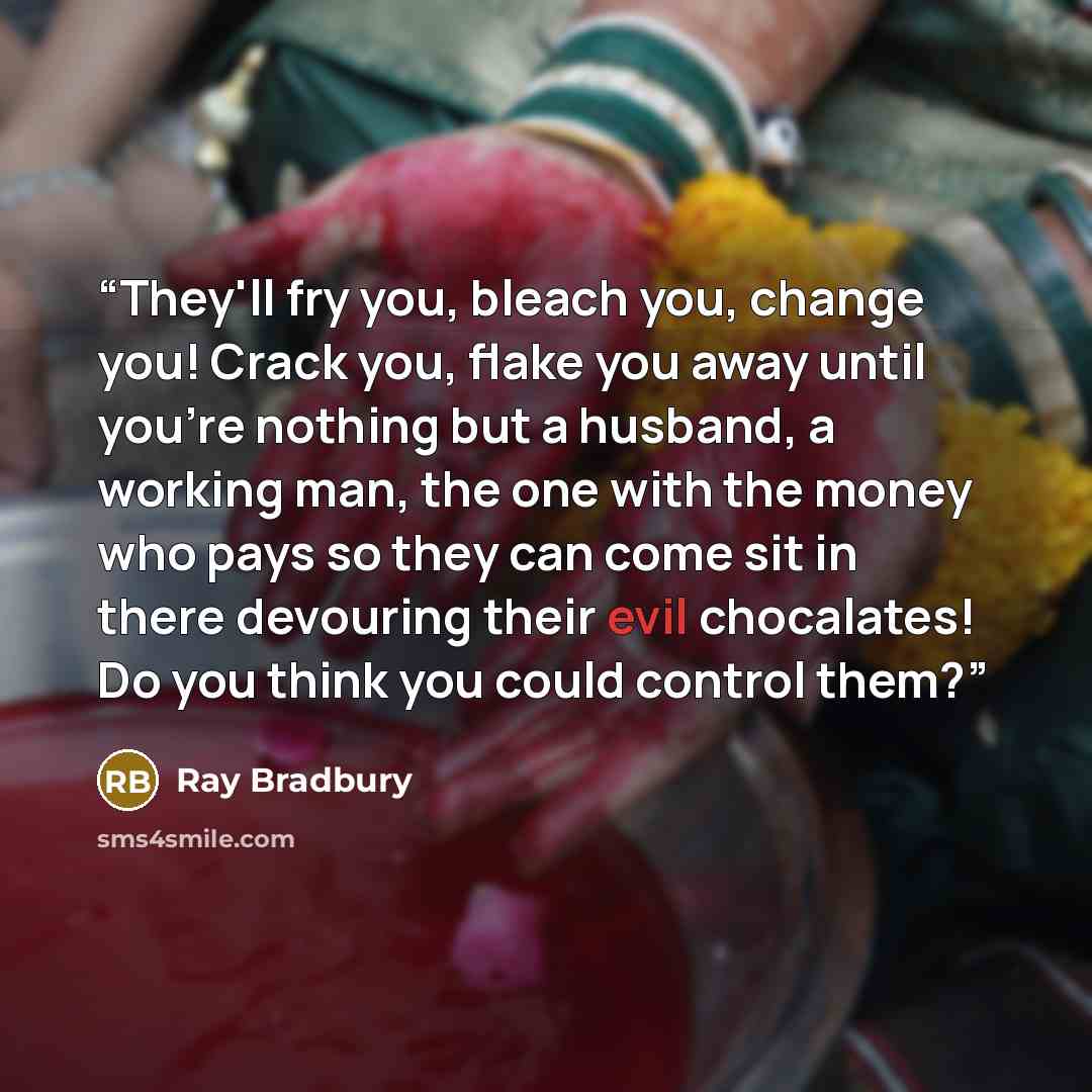 “They'll fry you, bleach you, change you! Crack you, flake you away until you're nothing but a husband, a working man, the one with the money who pays so they can come sit in there devouring their evil chocalates! Do you think you could control them?” quote by Ray Bradbury
