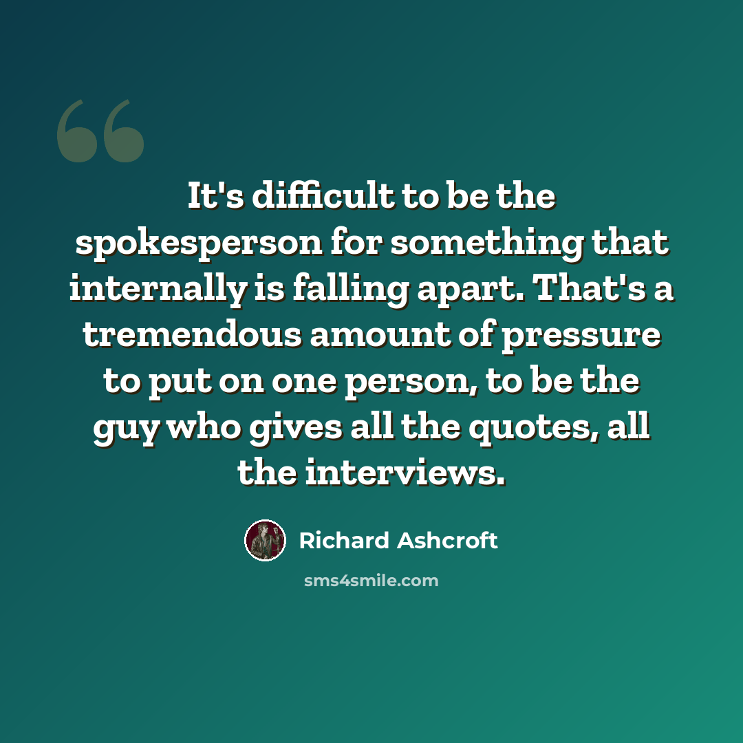 “It's difficult to be the spokesperson for something that internally is falling apart. That's a tremendous amount of pressure to put on one person, to be the guy who gives all the quotes, all the interviews.” quote by Richard Ashcroft