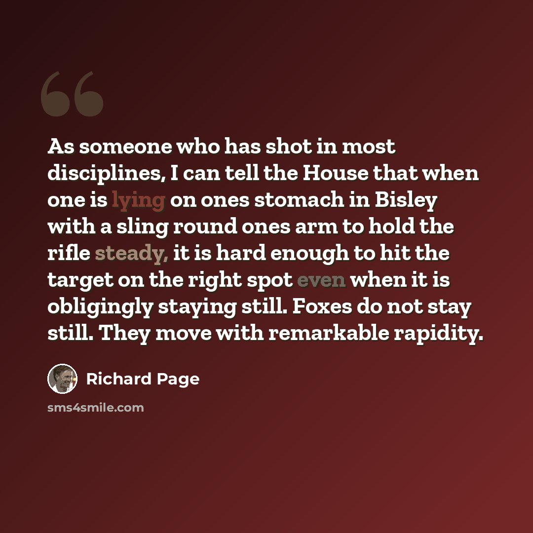 “As someone who has shot in most disciplines, I can tell the House that when one is lying on ones stomach in Bisley with a sling round ones arm to hold the rifle steady, it is hard enough to hit the target on the right spot even when it is obligingly staying still. Foxes do not stay still. They…” quote by Richard Page