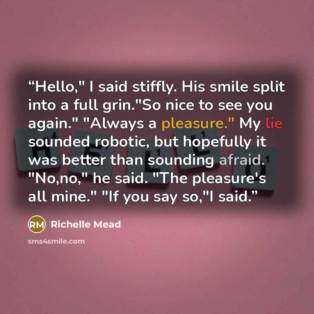 “Hello," I said stiffly. His smile split into a full grin."So nice to see you again." "Always a pleasure." My lie sounded robotic, but hopefully it was better than sounding afraid. "No,no," he said. "The pleasure's all mine." "If you say so,"I said.” quote by Richelle Mead