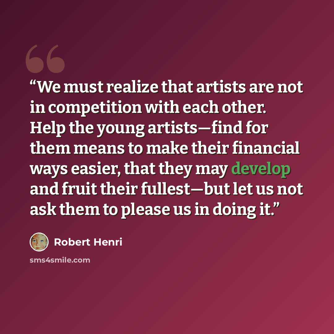 “We must realize that artists are not in competition with each other. Help the young artists—find for them means to make their financial ways easier, that they may develop and fruit their fullest—but let us not ask them to please us in doing it.” quote by Robert Henri