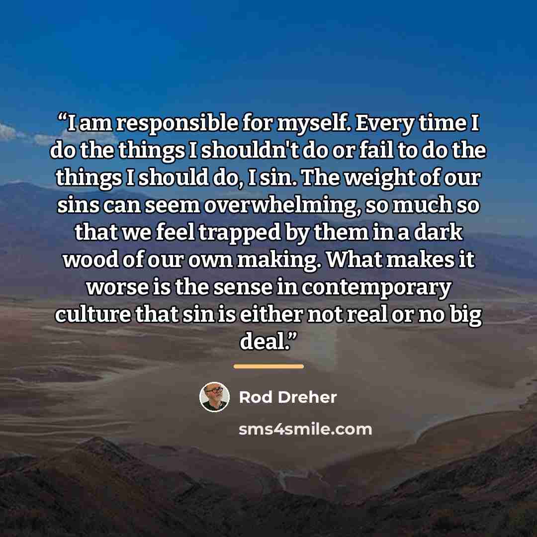 “I am responsible for myself. Every time I do the things I shouldn't do or fail to do the things I should do, I sin. The weight of our sins can seem overwhelming, so much so that we feel trapped by them in a dark wood of our own making. What makes it worse is the sense in contemporary culture that…” quote by Rod Dreher