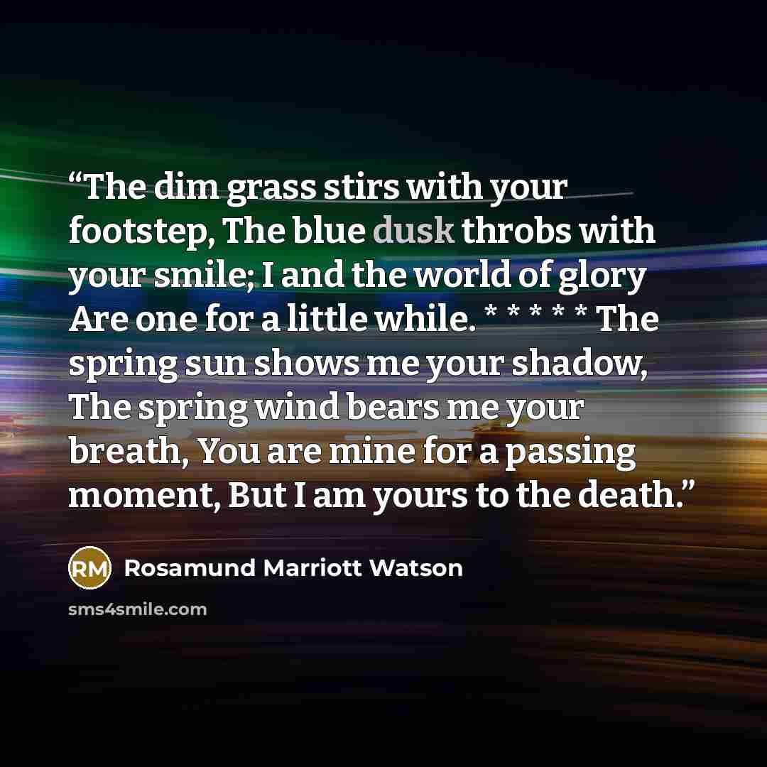 “The dim grass stirs with your footstep, The blue dusk throbs with your smile; I and the world of glory Are one for a little while. * * * * * The spring sun shows me your shadow, The spring wind bears me your breath, You are mine for a passing moment, But I am yours to the death.” quote by Rosamund Marriott Watson
