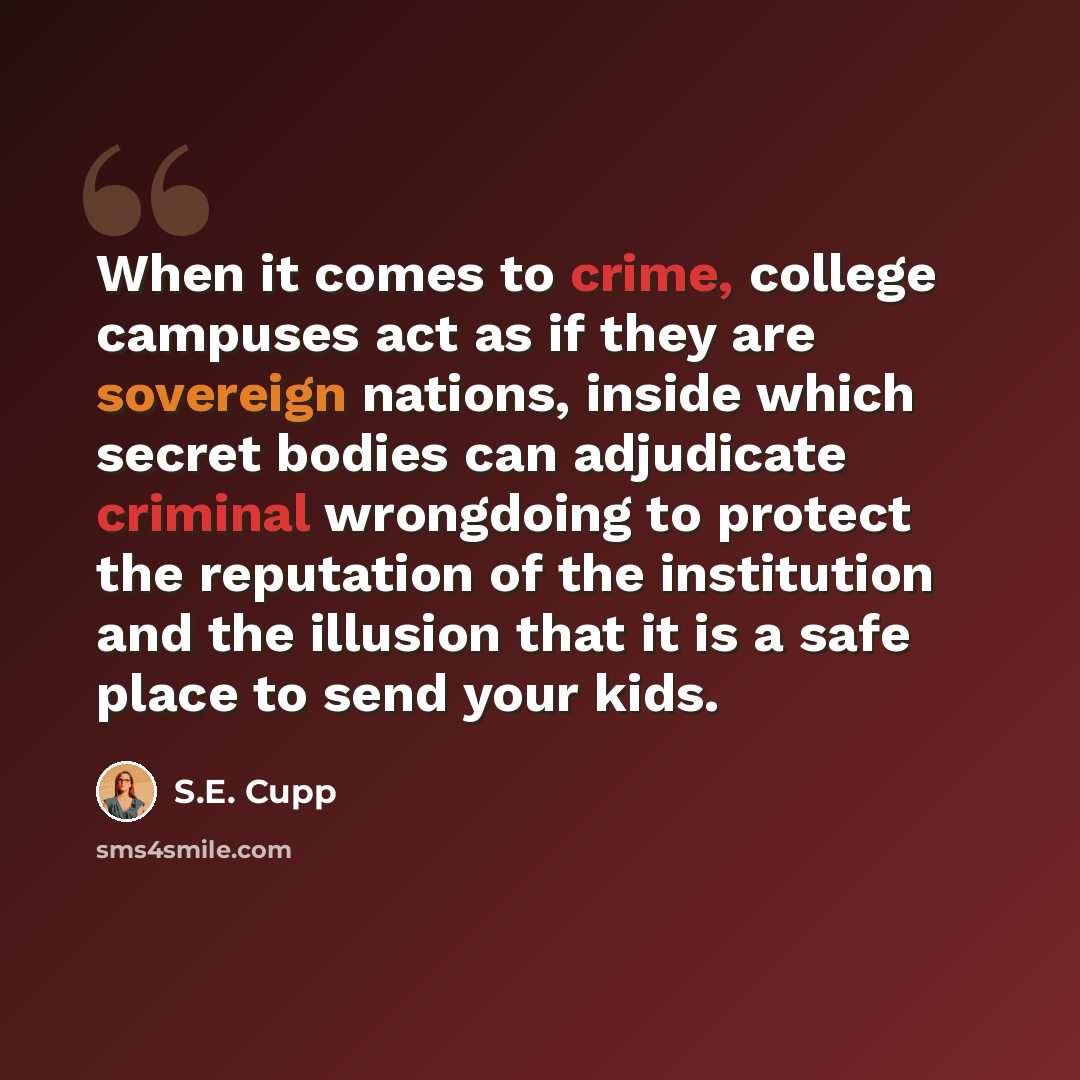 “When it comes to crime, college campuses act as if they are sovereign nations, inside which secret bodies can adjudicate criminal wrongdoing to protect the reputation of the institution and the illusion that it is a safe place to send your kids.” quote by S.E. Cupp