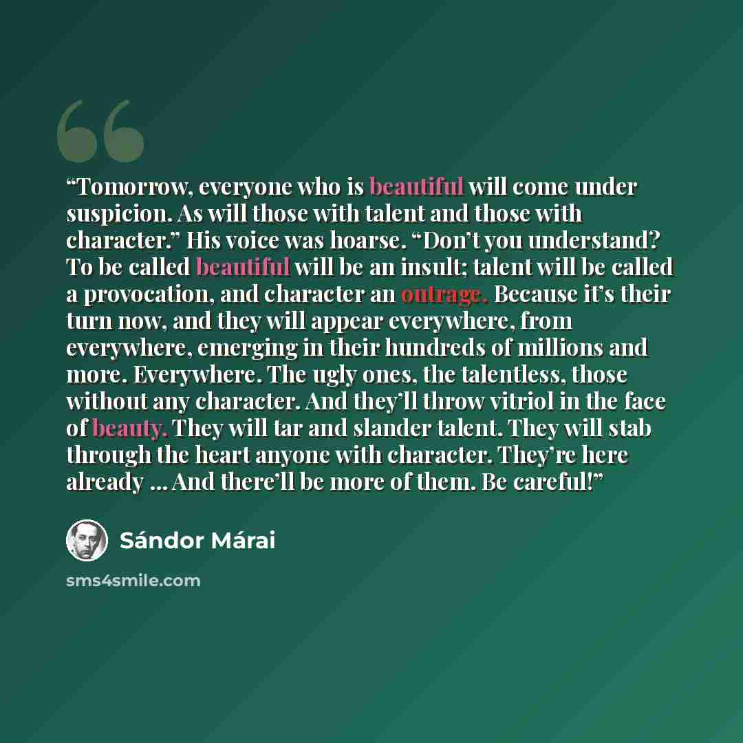 “Tomorrow, everyone who is beautiful will come under suspicion. As will those with talent and those with character.” His voice was hoarse. “Don’t you understand? To be called beautiful will be an insult; talent will be called a provocation, and character an outrage. Because it’s their turn now, and…” quote by Sándor Márai