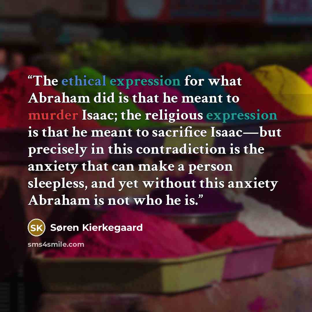“The ethical expression for what Abraham did is that he meant to murder Isaac; the religious expression is that he meant to sacrifice Isaac—but precisely in this contradiction is the anxiety that can make a person sleepless, and yet without this anxiety Abraham is not who he is.” quote by Søren Kierkegaard