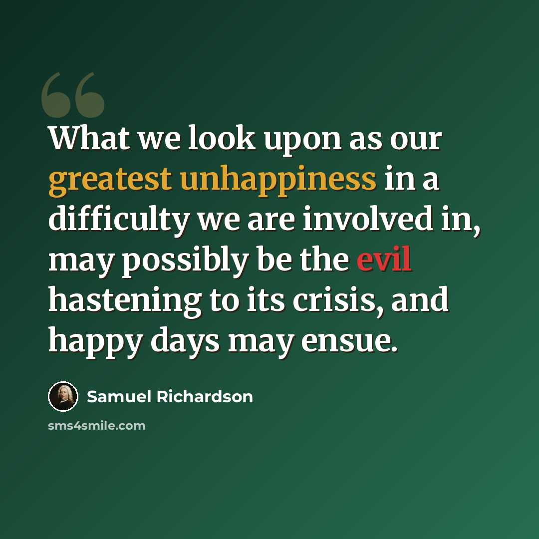 “What we look upon as our greatest unhappiness in a difficulty we are involved in, may possibly be the evil hastening to its crisis, and happy days may ensue.” quote by Samuel Richardson