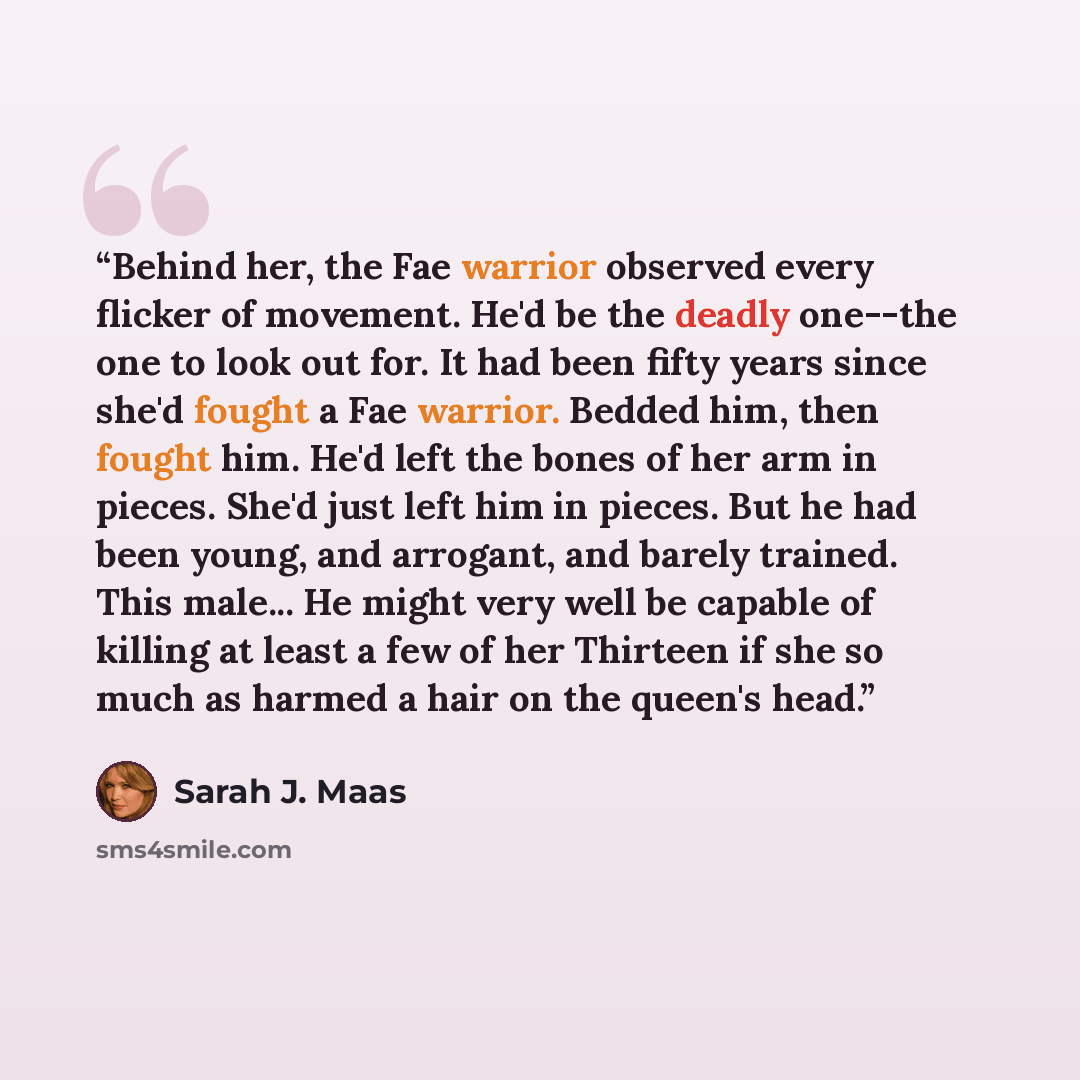 “Behind her, the Fae warrior observed every flicker of movement. He'd be the deadly one--the one to look out for. It had been fifty years since she'd fought a Fae warrior. Bedded him, then fought him. He'd left the bones of her arm in pieces. She'd just left him in pieces. But he had been young…” quote by Sarah J. Maas