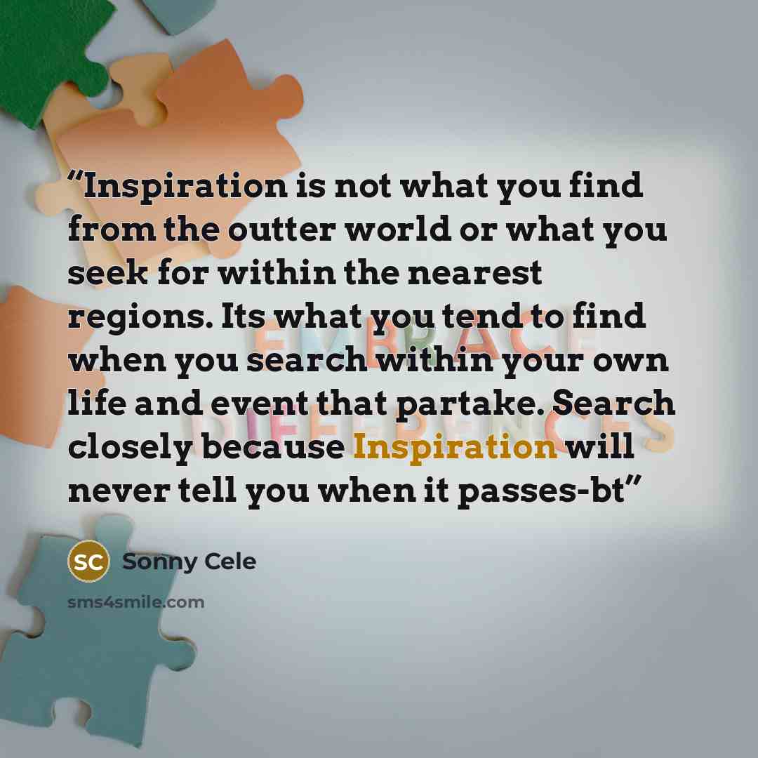 “Inspiration is not what you find from the outter world or what you seek for within the nearest regions. Its what you tend to find when you search within your own life and event that partake. Search closely because Inspiration will never tell you when it passes-bt” quote by Sonny Cele
