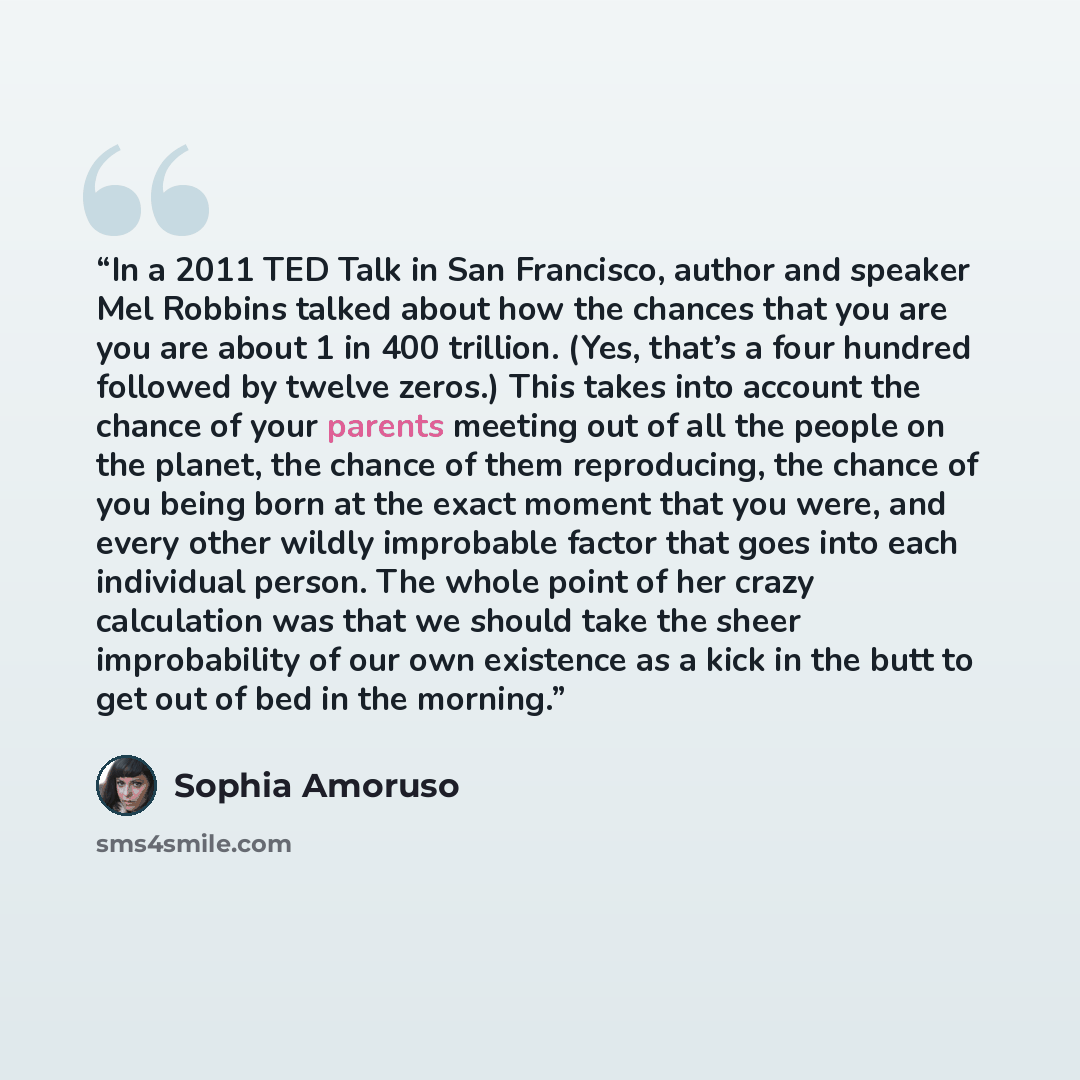 “In a 2011 TED Talk in San Francisco, author and speaker Mel Robbins talked about how the chances that you are you are about 1 in 400 trillion. (Yes, that’s a four hundred followed by twelve zeros.) This takes into account the chance of your parents meeting out of all the people on the planet, the…” quote by Sophia Amoruso